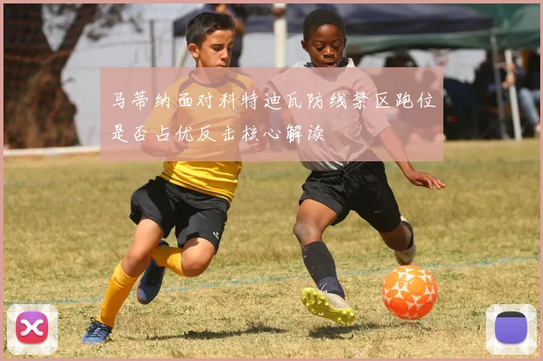 马蒂纳面对科特迪瓦防线禁区跑位是否占优反击核心解读