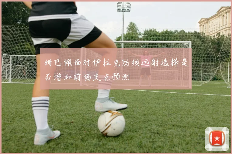 姆巴佩面对伊拉克防线远射选择是否增加前场支点预测