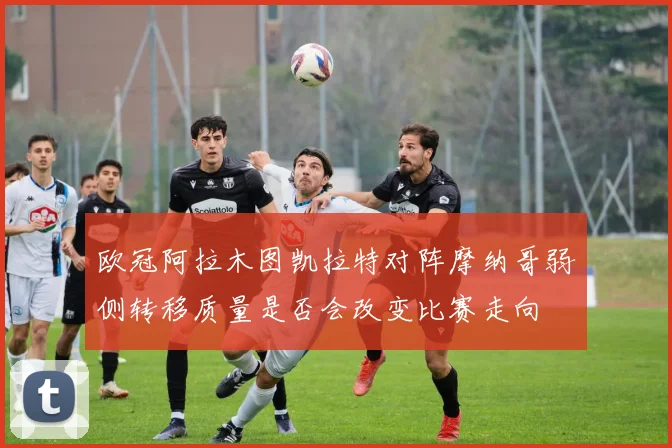 欧冠阿拉木图凯拉特对阵摩纳哥弱侧转移质量是否会改变比赛走向