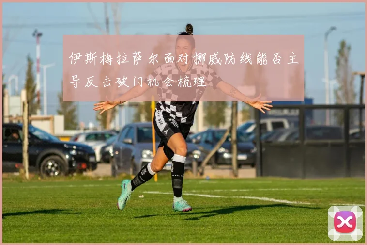 伊斯梅拉萨尔面对挪威防线能否主导反击破门机会梳理