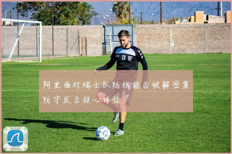 阿里面对瑞士队防线能否破解密集防守反击核心评估