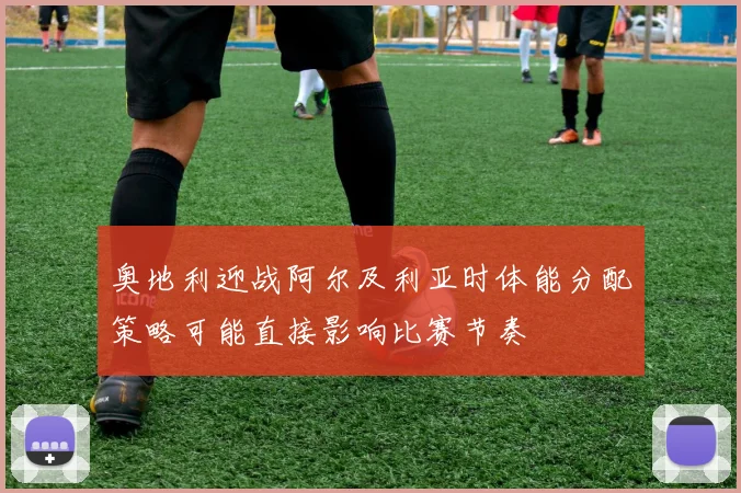 奥地利迎战阿尔及利亚时体能分配策略可能直接影响比赛节奏