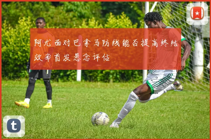 阿尤面对巴拿马防线能否提高终结效率首发悬念评估