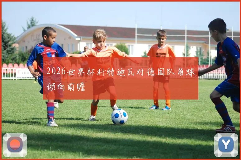 2026世界杯科特迪瓦对德国队角球倾向前瞻