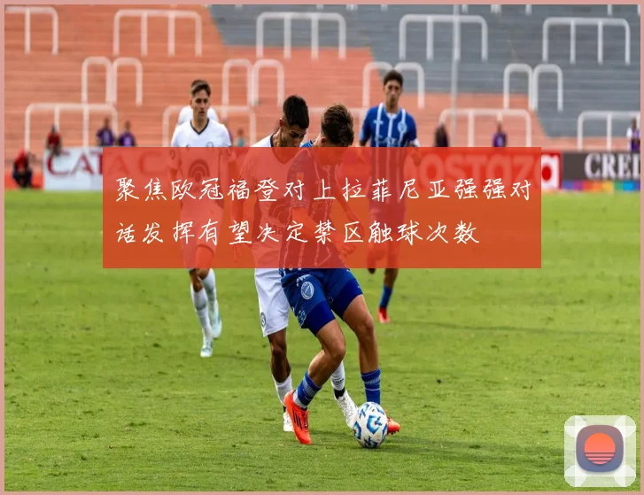 聚焦欧冠福登对上拉菲尼亚强强对话发挥有望决定禁区触球次数