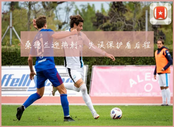 桑德兰迎热刺，失误保护看后程