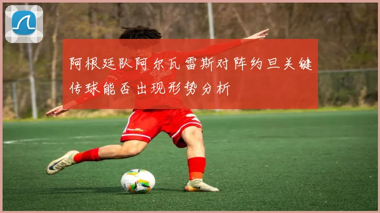 阿根廷队阿尔瓦雷斯对阵约旦关键传球能否出现形势分析