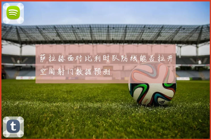 萨拉赫面对比利时队防线能否拉开空间射门数据预测
