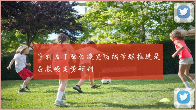 亨利马丁面对捷克防线带球推进是否顺畅走势研判