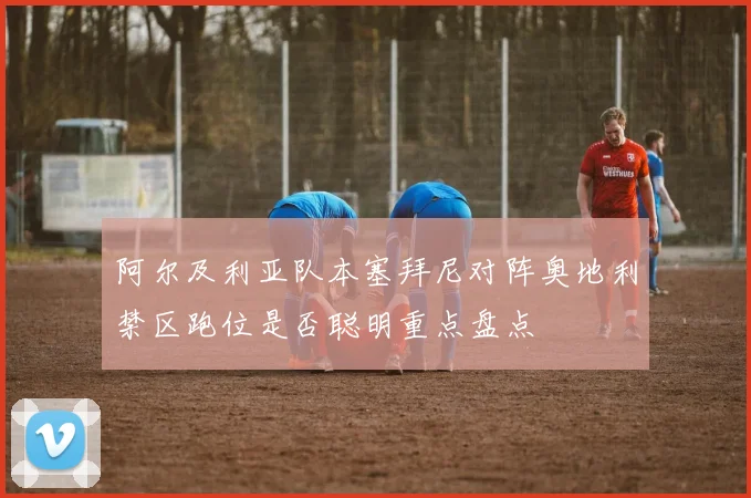 阿尔及利亚队本塞拜尼对阵奥地利禁区跑位是否聪明重点盘点