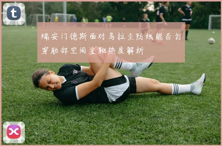 瑞安门德斯面对乌拉圭防线能否打穿肋部空间金靴热度解析